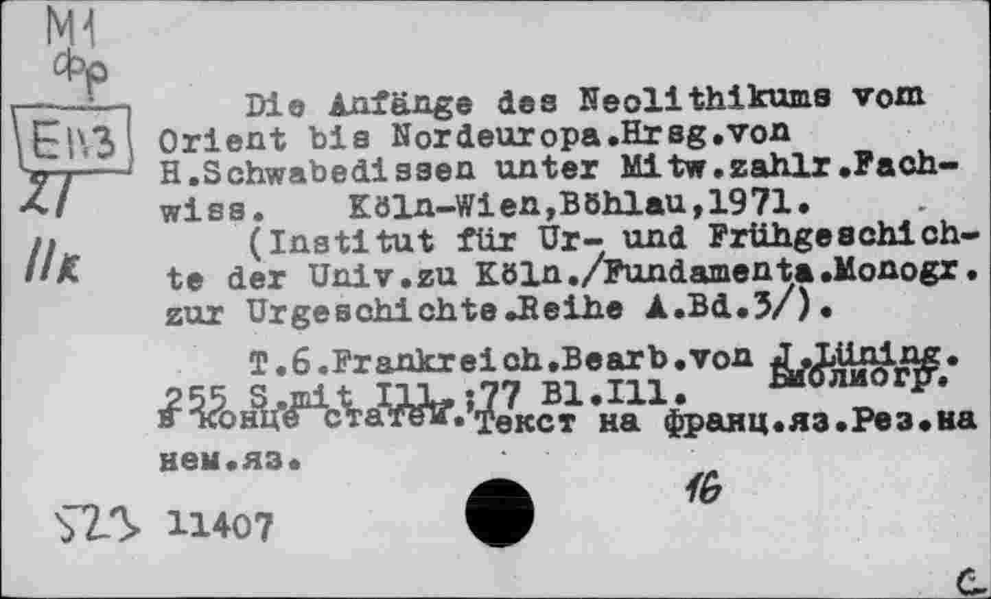 ﻿M1 фр
l/к
Die Anfänge des Neolithikums vom Orient bis Nordeuropa.Hreg.von H.Schwabedissen unter Mltw.zahlr.Fach-wise. Köln-Wien,BBhlau,1971.
(Institut für Ur- und Frühgeschichte der Univ.zu Köln./Pundamenta.Monogr. zur UrgeschichteJïeihe A.Bd.5/).
T.ß.Frankreich.Bearb.von
2 55 S .mi t I1L, ; 77 Bl.Ill.	Биолио r^.
а Лгонцестатем. ÿeKCT на франц «яа .Ре з .на
$7Л
нем.яз.
11407
